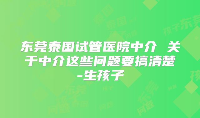东莞泰国试管医院中介 关于中介这些问题要搞清楚-生孩子