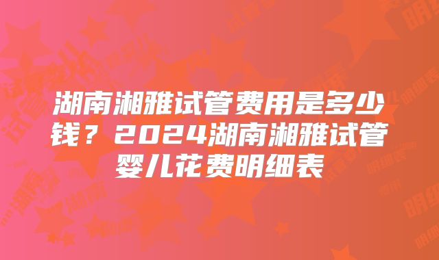 湖南湘雅试管费用是多少钱?2024湖南湘雅试管婴儿花费明细表