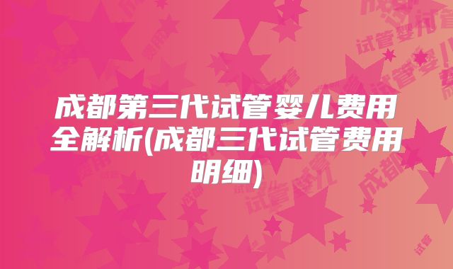 成都第三代试管婴儿费用全解析(成都三代试管费用明细)