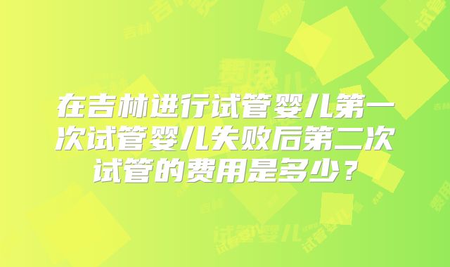 在吉林进行试管婴儿第一次试管婴儿失败后第二次试管的费用是多少？