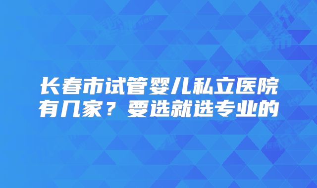 长春市试管婴儿私立医院有几家？要选就选专业的