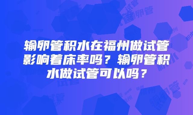 输卵管积水在福州做试管影响着床率吗？输卵管积水做试管可以吗？