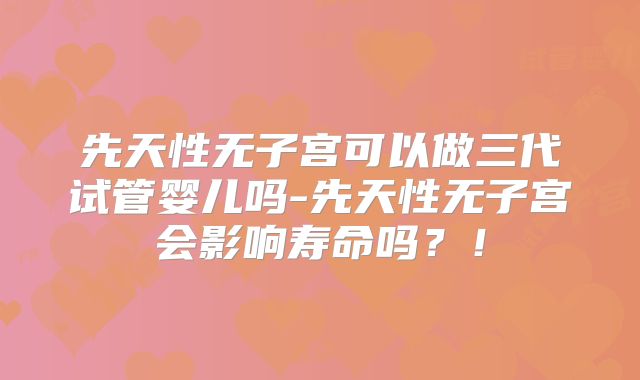 先天性无子宫可以做三代试管婴儿吗-先天性无子宫会影响寿命吗？！