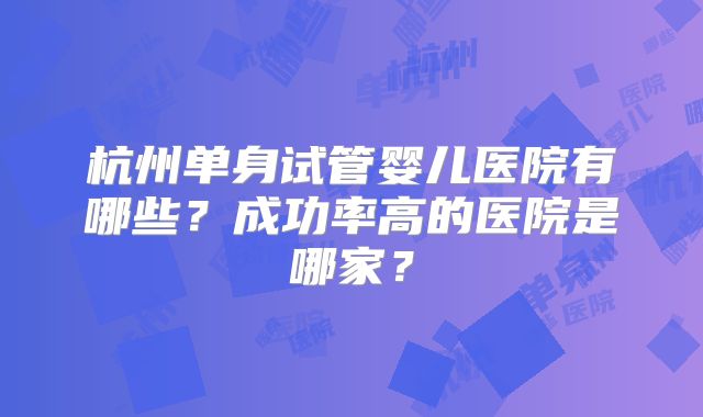 杭州单身试管婴儿医院有哪些?成功率高的医院是哪家?