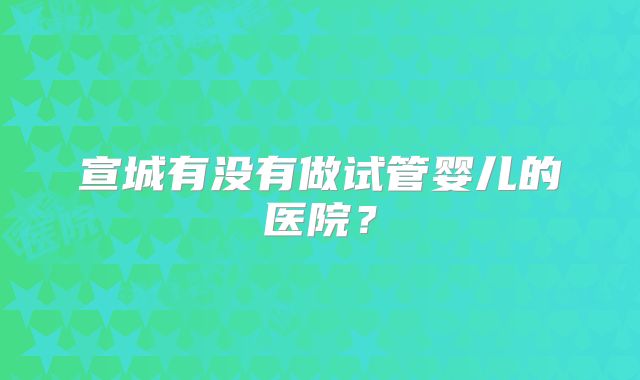 宣城有没有做试管婴儿的医院？