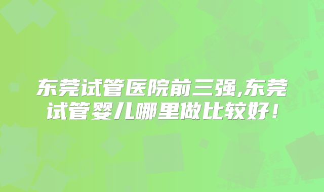 东莞试管医院前三强,东莞试管婴儿哪里做比较好！