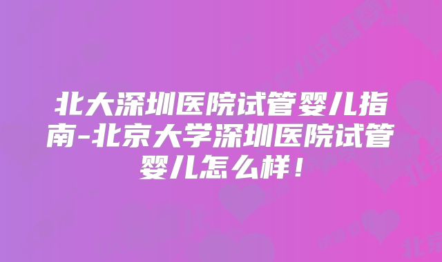 北大深圳医院试管婴儿指南-北京大学深圳医院试管婴儿怎么样！