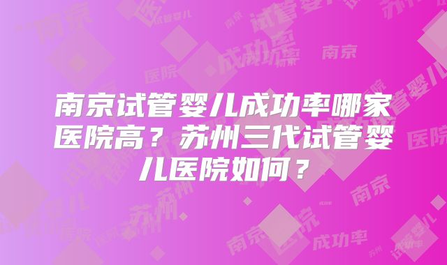 南京试管婴儿成功率哪家医院高？苏州三代试管婴儿医院如何？