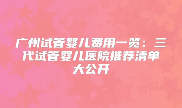 广州试管婴儿费用一览：三代试管婴儿医院推荐清单大公开