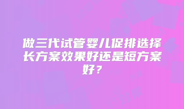 做三代试管婴儿促排选择长方案效果好还是短方案好？