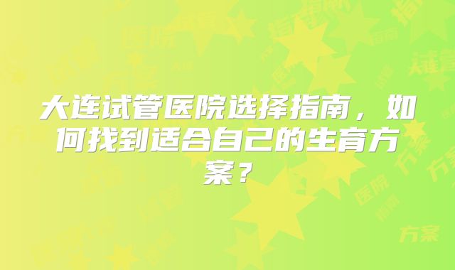 大连试管医院选择指南，如何找到适合自己的生育方案？