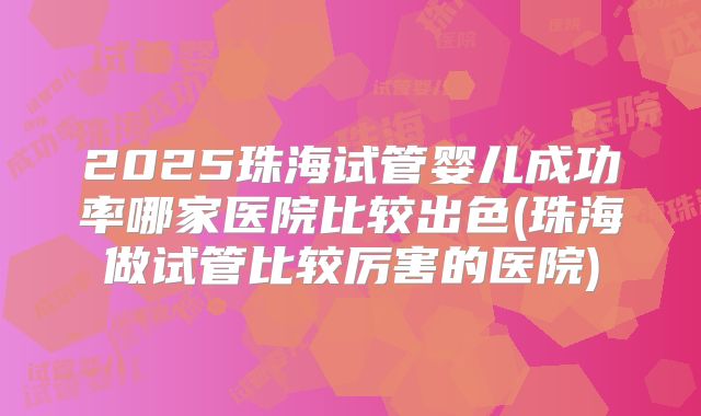 2025珠海试管婴儿成功率哪家医院比较出色(珠海做试管比较厉害的医院)