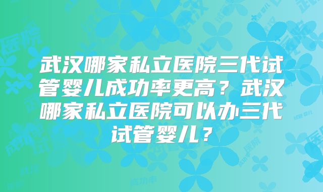 武汉哪家私立医院三代试管婴儿成功率更高？武汉哪家私立医院可以办三代试管婴儿？