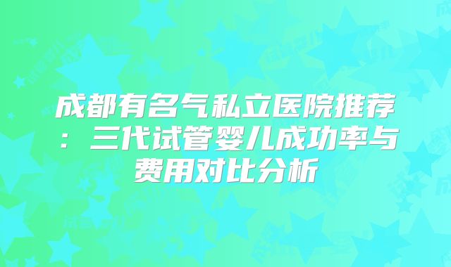 成都有名气私立医院推荐：三代试管婴儿成功率与费用对比分析