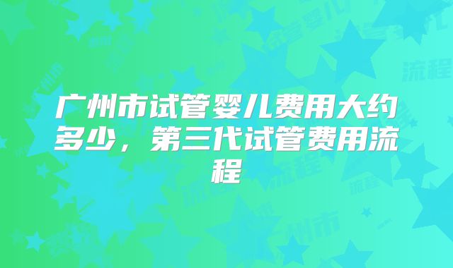 广州市试管婴儿费用大约多少，第三代试管费用流程