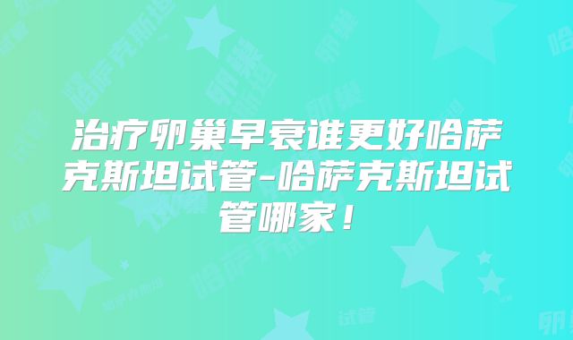 治疗卵巢早衰谁更好哈萨克斯坦试管-哈萨克斯坦试管哪家！