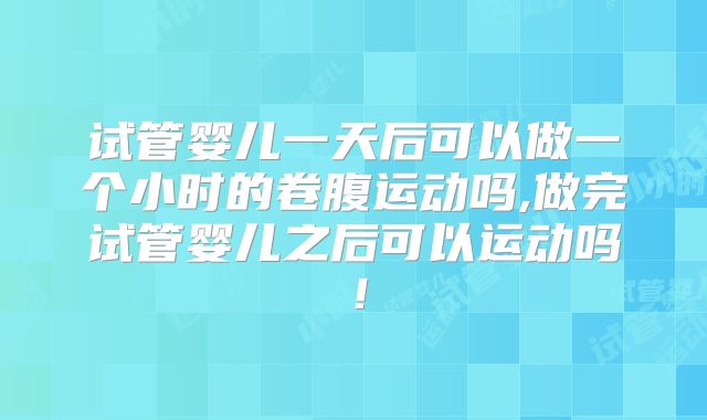 试管婴儿一天后可以做一个小时的卷腹运动吗,做完试管婴儿之后可以运动吗！