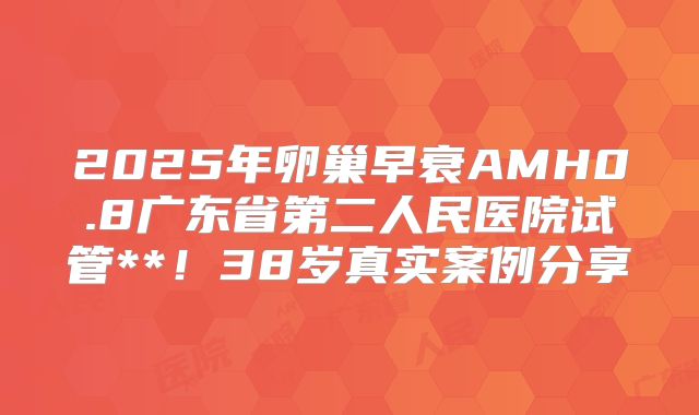 2025年卵巢早衰AMH0.8广东省第二人民医院试管**！38岁真实案例分享