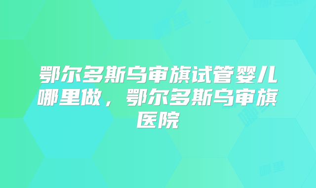 鄂尔多斯乌审旗试管婴儿哪里做,鄂尔多斯乌审旗医院