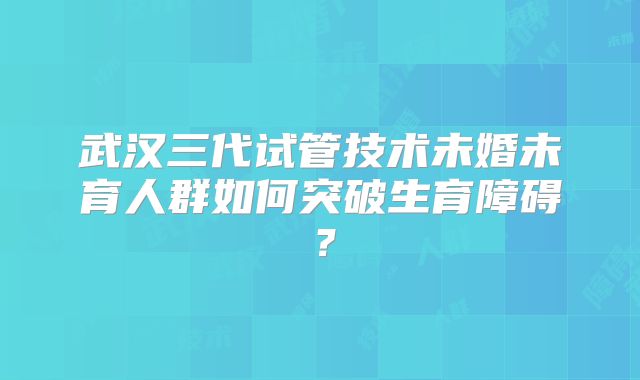 武汉三代试管技术未婚未育人群如何突破生育障碍？
