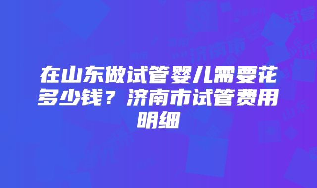 在山东做试管婴儿需要花多少钱？济南市试管费用明细