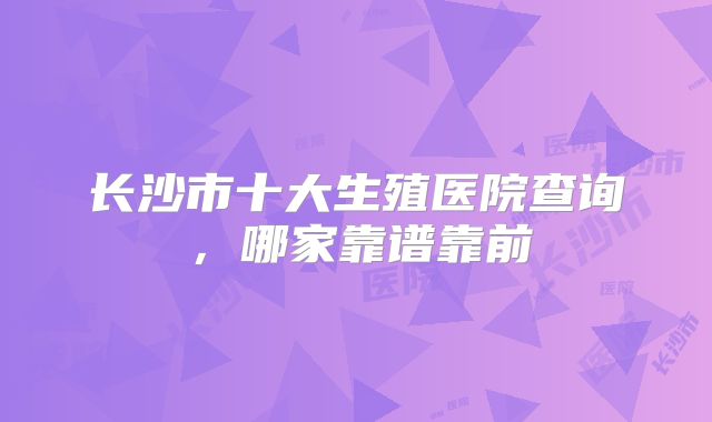 长沙市十大生殖医院查询，哪家靠谱靠前