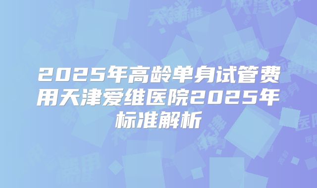 2025年高龄单身试管费用天津爱维医院2025年标准解析