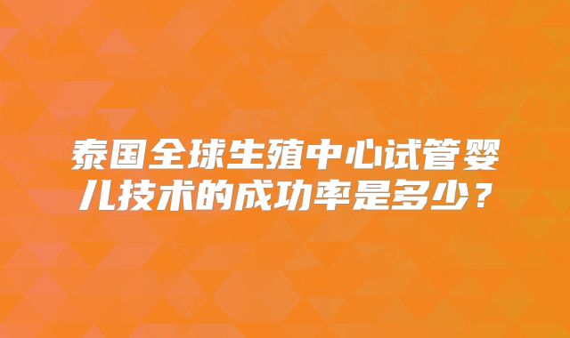 泰国全球生殖中心试管婴儿技术的成功率是多少?