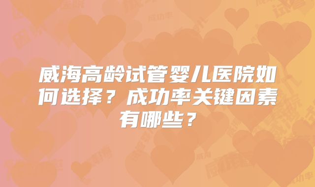 威海高龄试管婴儿医院如何选择？成功率关键因素有哪些？