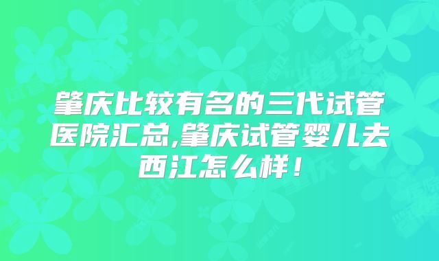 肇庆比较有名的三代试管医院汇总,肇庆试管婴儿去西江怎么样！