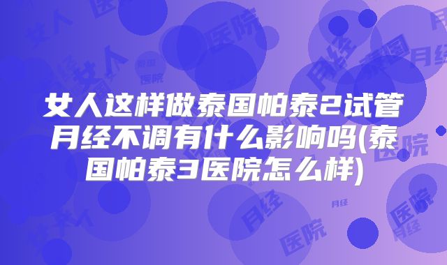 女人这样做泰国帕泰2试管月经不调有什么影响吗(泰国帕泰3医院怎么样)