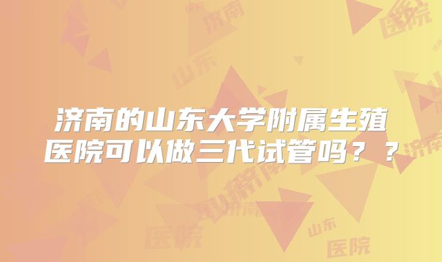 济南的山东大学附属生殖医院可以做三代试管吗？？