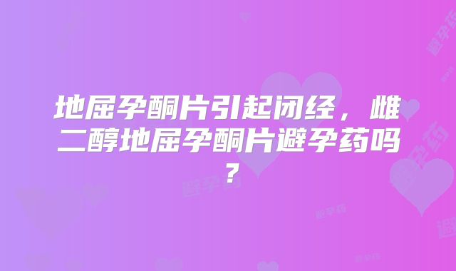 地屈孕酮片引起闭经，雌二醇地屈孕酮片避孕药吗？
