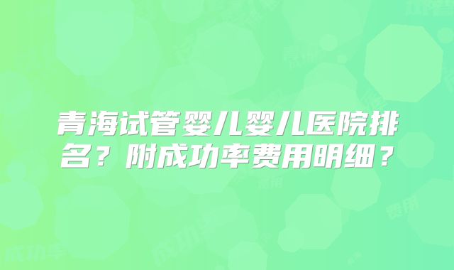 青海试管婴儿婴儿医院排名？附成功率费用明细？