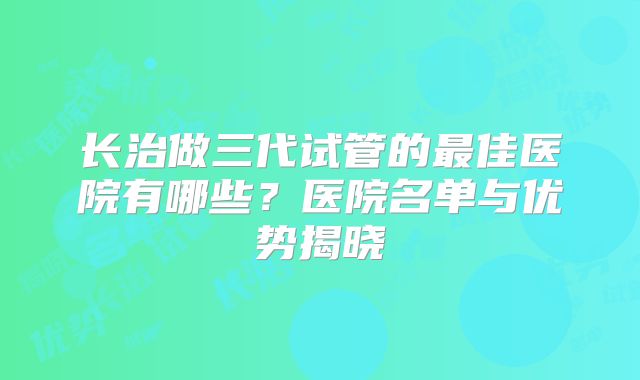 长治做三代试管的最佳医院有哪些?医院名单与优势揭晓