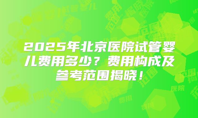 2025年北京医院试管婴儿费用多少？费用构成及参考范围揭晓！