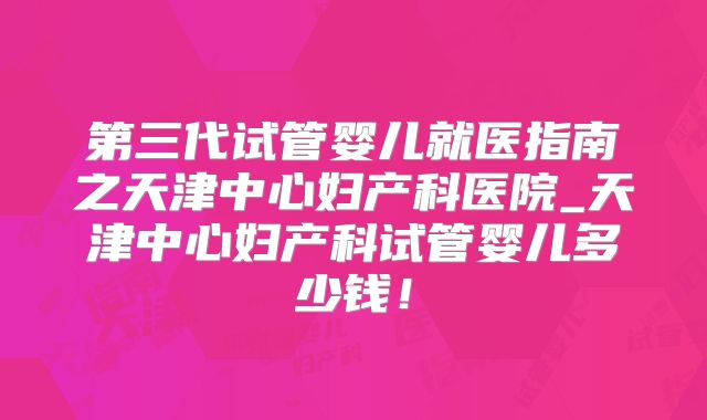 第三代试管婴儿就医指南之天津中心妇产科医院_天津中心妇产科试管婴儿多少钱！