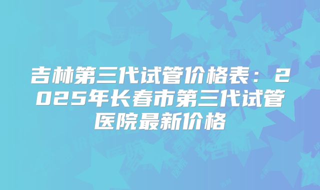 吉林第三代试管价格表：2025年长春市第三代试管医院最新价格