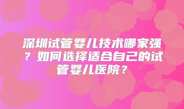 深圳试管婴儿技术哪家强？如何选择适合自己的试管婴儿医院？
