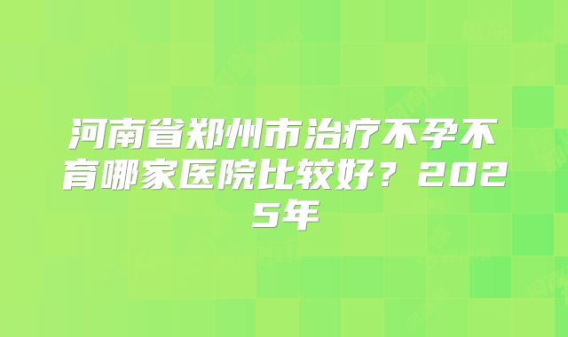 河南省郑州市治疗不孕不育哪家医院比较好？2025年