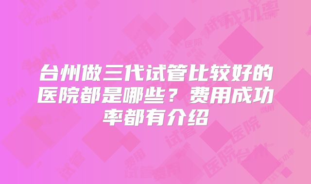 台州做三代试管比较好的医院都是哪些？费用成功率都有介绍