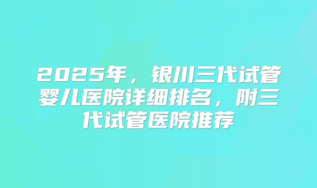 2025年，银川三代试管婴儿医院详细排名，附三代试管医院推荐