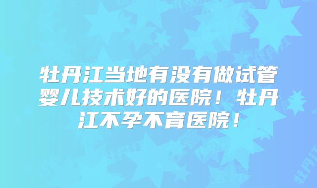 牡丹江当地有没有做试管婴儿技术好的医院!牡丹江不孕不育医院!