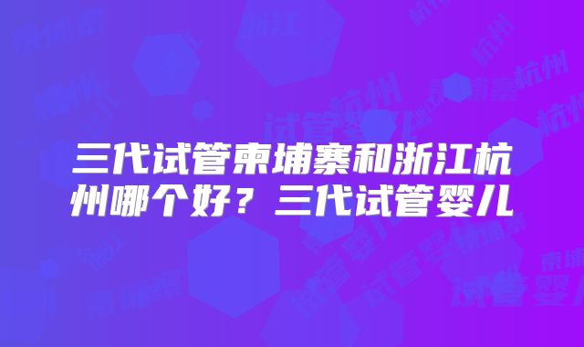 三代试管柬埔寨和浙江杭州哪个好？三代试管婴儿