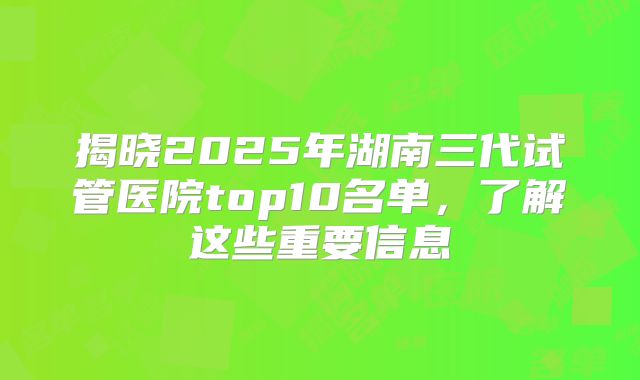 揭晓2025年湖南三代试管医院top10名单，了解这些重要信息