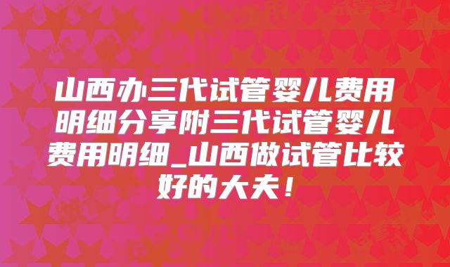 山西办三代试管婴儿费用明细分享附三代试管婴儿费用明细_山西做试管比较好的大夫！