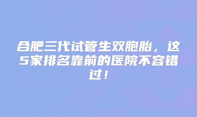 合肥三代试管生双胞胎，这5家排名靠前的医院不容错过！