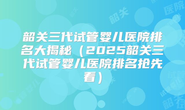 韶关三代试管婴儿医院排名大揭秘（2025韶关三代试管婴儿医院排名抢先看）
