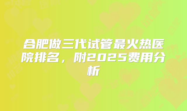 合肥做三代试管最火热医院排名,附2025费用分析