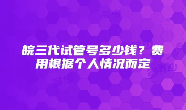 皖三代试管号多少钱？费用根据个人情况而定